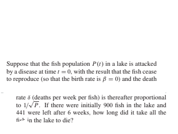 Suppose that the fish population P(t) in a lake is attacked
by a disease at time t = 0, with the result that the fish cease
to reproduce (so that the birth rate is ß = 0) and the death
rate 8 (deaths per week per fish) is thereafter proportional
to 1/P. If there were initially 900 fish in the lake and
441 were left after 6 weeks, how long did it take all the
fiet in the lake to die?
