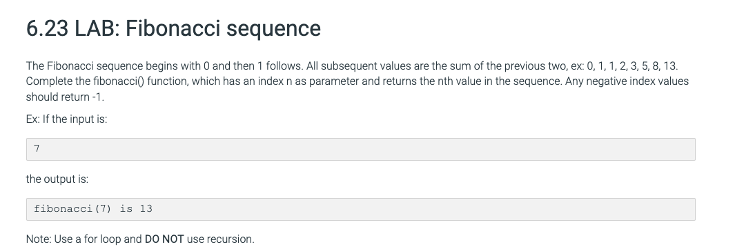 6.23 LAB: Fibonacci sequence
The Fibonacci sequence begins with 0 and then 1 follows. All subsequent values are the sum of the previous two, ex: 0, 1, 1, 2, 3, 5, 8, 13.
Complete the fibonacci() function, which has an index n as parameter and returns the nth value in the sequence. Any negative index values
should return -1.
Ex: If the input is:
7
the output is:
fibonacci (7) is 13
Note: Use a for loop and DO NOT use recursion.
