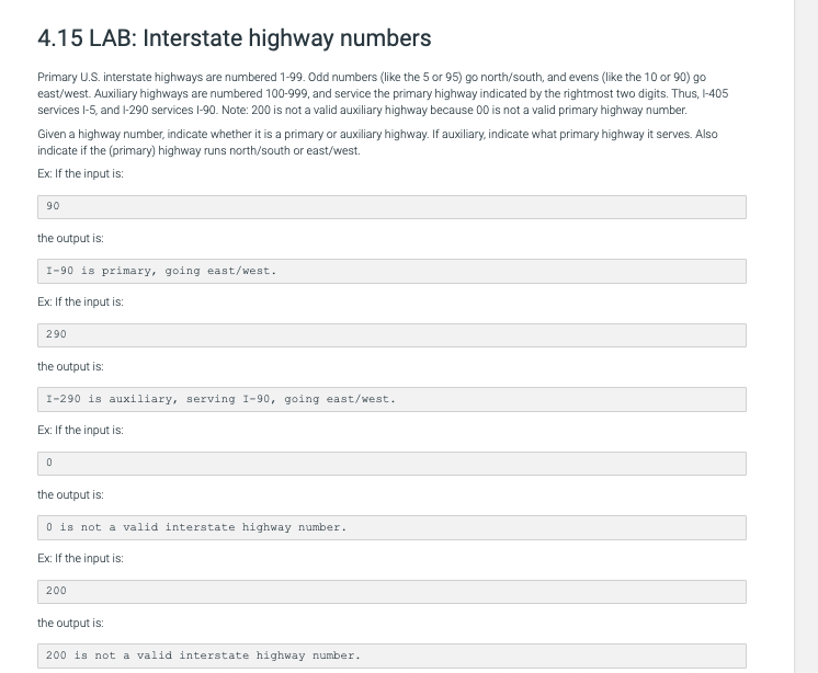 4.15 LAB: Interstate highway numbers
Primary U.S. interstate highways are numbered 1-99. Odd numbers (like the 5 or 95) go north/south, and evens (like the 10 or 90) go
east/west. Auxiliary highways are numbered 100-999, and service the primary highway indicated by the rightmost two digits. Thus, I-405
services l-5, and 1-290 services l-90. Note: 200 is not a valid auxiliary highway because 00 is not a valid primary highway number.
Given a highway number, indicate whether it is a primary or auxiliary highway. If auxiliary, indicate what primary highway it serves. Also
indicate if the (primary) highway runs north/south or east/west.
Ex: If the input is:
90
the output is:
I-90 is primary, going east/west.
Ex: If the input is:
290
the output is:
I-290 is auxiliary, serving I-90, going east/west.
Ex: If the input is:
the output is:
O is not a valid interstate highway number.
Ex: If the input is:
200
the output is:
200 is not a valid interstate highway number.

