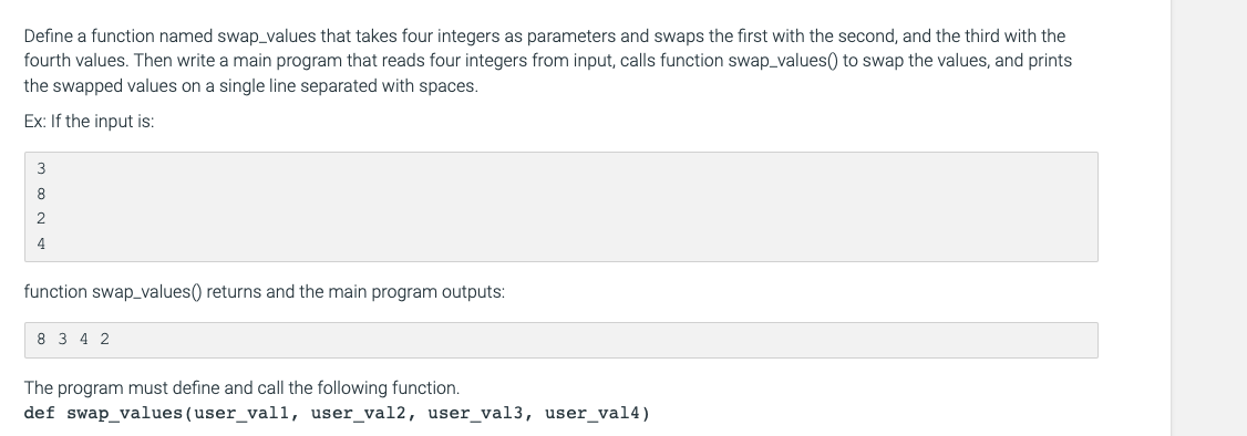 Define a function named swap_values that takes four integers as parameters and swaps the first with the second, and the third with the
fourth values. Then write a main program that reads four integers from input, calls function swap_values() to swap the values, and prints
the swapped values on a single line separated with spaces.
Ex: If the input is:
3
8.
2
4
function swap_values() returns and the main program outputs:
8 3 4 2
The program must define and call the following function.
def swap_values(user_val1, user_val2, user_val3, user_val4)
