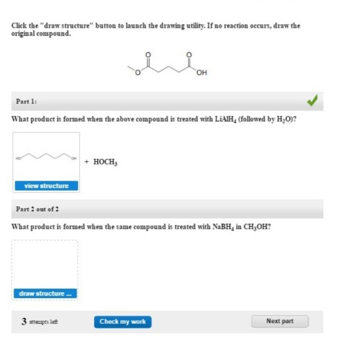 Click the "draw structure" button to launch the drawing utility. If no reaction occurs, draw the
original compound.
OH
Part 1:
What product is formed when the above compound is treated with LIAIH, (followed by H,0)?
+ носн,
view structure
Part 2 out of 2
What product is formed when the same compound is treated with NABH, in CH3OH?
draw structure
3 attempts left
Check my work
Next part
