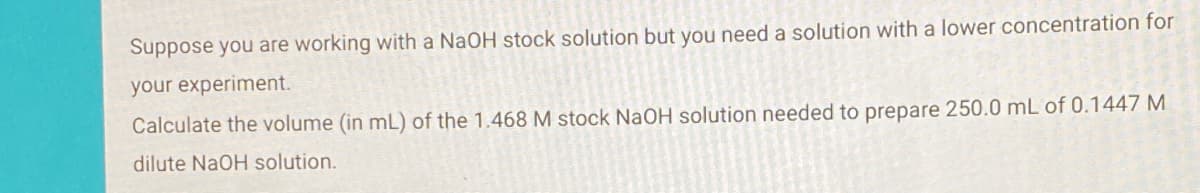 Suppose you are working with a NAOH stock solution but you need a solution with a lower concentration for
your experiment.
Calculate the volume (in mL) of the 1.468 M stock NaOH solution needed to prepare 250.0 mL of 0.1447 M
dilute NaOH solution.
