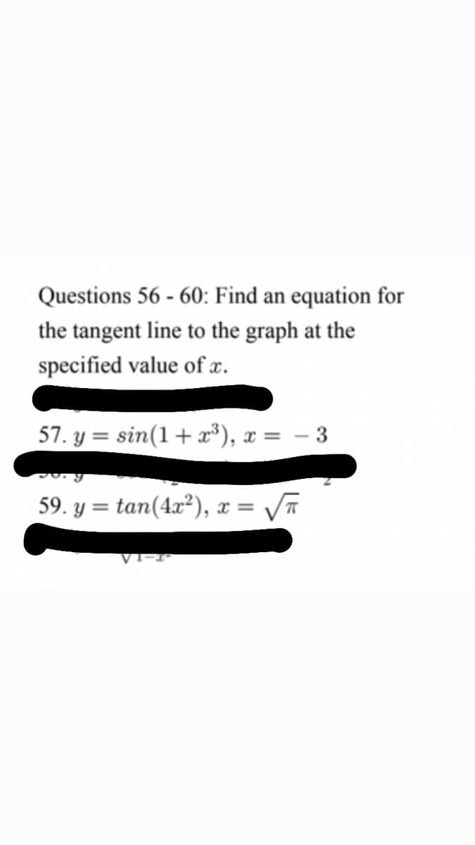 Questions 56 - 60: Find an equation for
the tangent line to the graph at the
specified value of x.
57. y = sin(1+ x*), x = – 3
59. y = tan(4x²), x =
