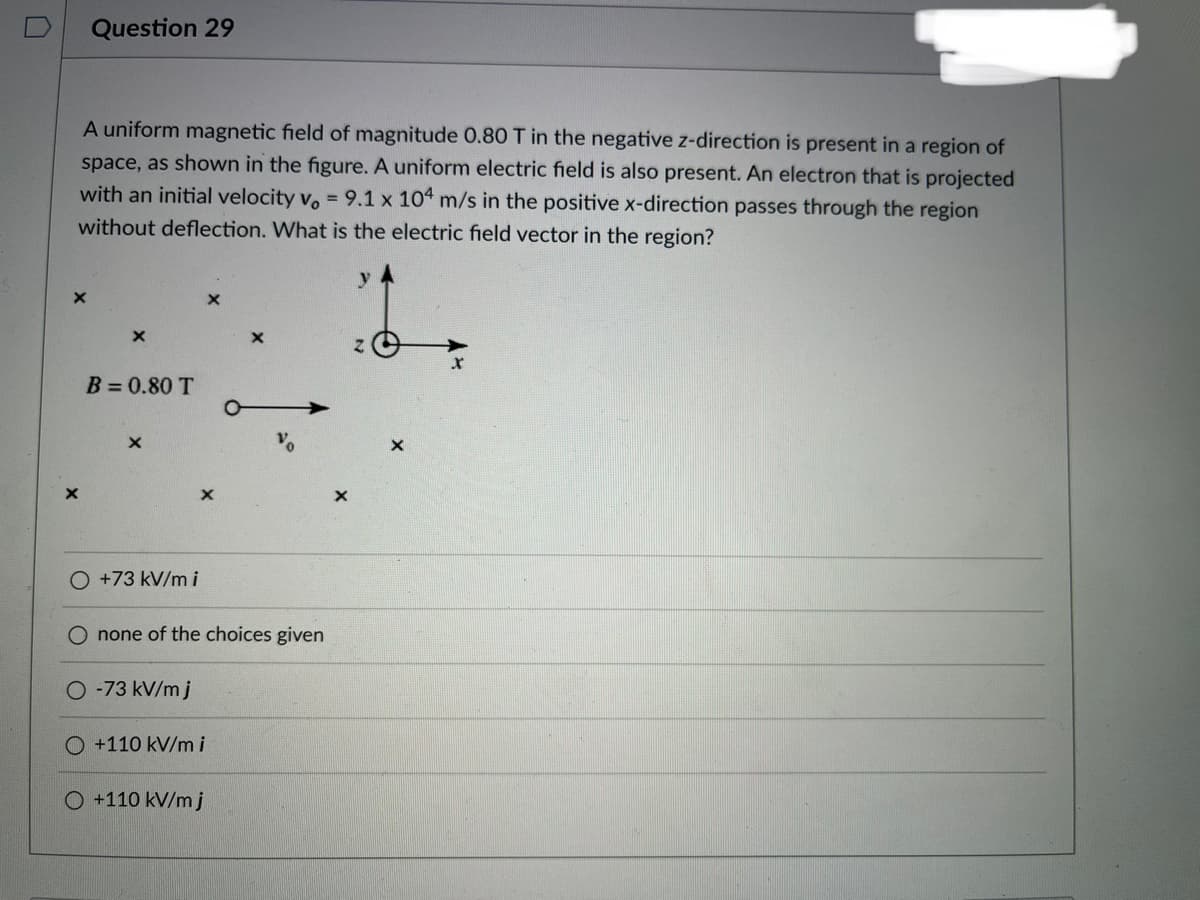 Question 29
A uniform magnetic field of magnitude 0.80 T in the negative z-direction is present in a region of
space, as shown in the figure. A uniform electric field is also present. An electron that is projected
with an initial velocity vo = 9.1 x 104 m/s in the positive x-direction passes through the region
without deflection. What is the electric field vector in the region?
B=0.80 T
O +73 kV/mi
none of the choices given
O -73 kV/m j
O +110 kV/mi
O +110 kV/mj