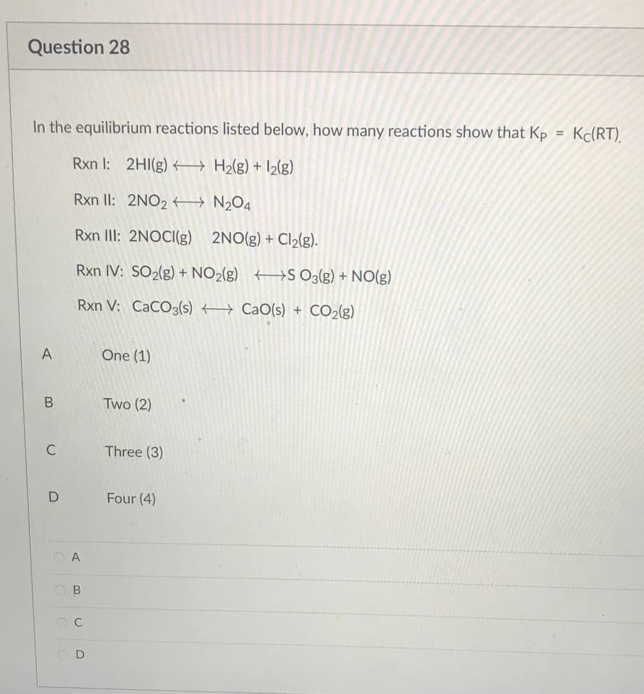 Question 28
In the equilibrium reactions listed below, how many reactions show that Kp
Rxn I: 2HI(g) →→→ H₂(g) + 12(g)
Rxn II: 2NO2
N₂O4
Rxn III: 2NOCI(g)
2NO(g) + Cl₂(g).
Rxn IV: SO₂(g) + NO₂(g) S O3(g) + NO(g)
Rxn V: CaCO3(s)
CaO(s) + CO2(g)
One (1)
Two (2)
Three (3)
Four (4)
A
B
C
D
OA
B
OC
Kc(RT).
