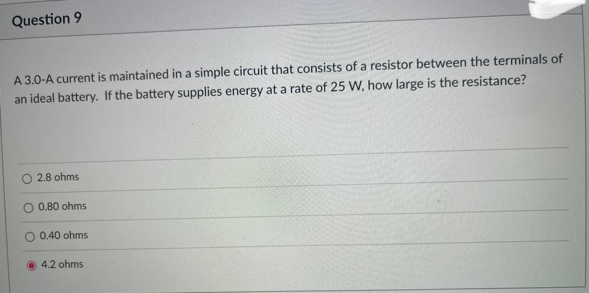 Question 9
A 3.0-A current is maintained in a simple circuit that consists of a resistor between the terminals of
an ideal battery. If the battery supplies energy at a rate of 25 W, how large is the resistance?
O 2.8 ohms
0.80 ohms
O 0.40 ohms
4.2 ohms