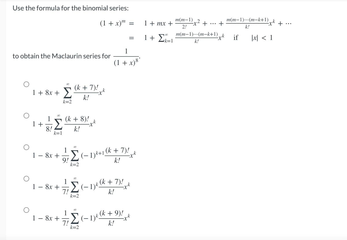 Use the formula for the binomial series:
(1 + x) =
=
to obtain the Maclaurin series for
(k + 7)!
1 + 8x + Σ k!
k=2
00
1+ Σ
(k + 8)!
k!
8!
00
1 - 8x +
Σ(-1)*+1 + 7!
9!
k!
k=2
1
1 - 8x +
Σ+1 +7
7!
k=2
00
1
1 – 8x +
k
Σ (1) + 9!
k!
k=2
1
(1 + x) 8°
1 + mx +
1+ Σκι
m(m-1)
2!
m(m-1)...(m-k+1)
k!
έχω + ... +
m(m-1).(m-k+1)
k!
[x] < 1
exk if
ark
+
