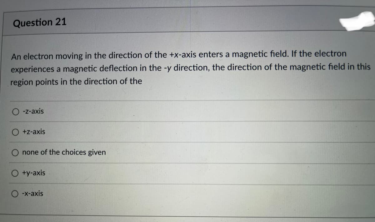Question 21
An electron moving in the direction of the +x-axis enters a magnetic field. If the electron
experiences a magnetic deflection in the -y direction, the direction of the magnetic field in this
region points in the direction of the
-z-axis
+z-axis
none of the choices given
+y-axis
-x-axis