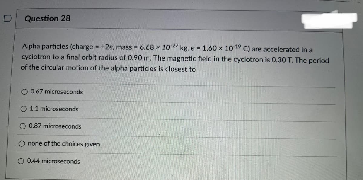 0
Question 28
Alpha particles (charge = +2e, mass = 6.68 x 10-27 kg, e = 1.60 x 10-19 C) are accelerated in a
cyclotron to a final orbit radius of 0.90 m. The magnetic field in the cyclotron is 0.30 T. The period
of the circular motion of the alpha particles is closest to
O 0.67 microseconds
O 1.1 microseconds
0.87 microseconds
none of the choices given
O 0.44 microseconds