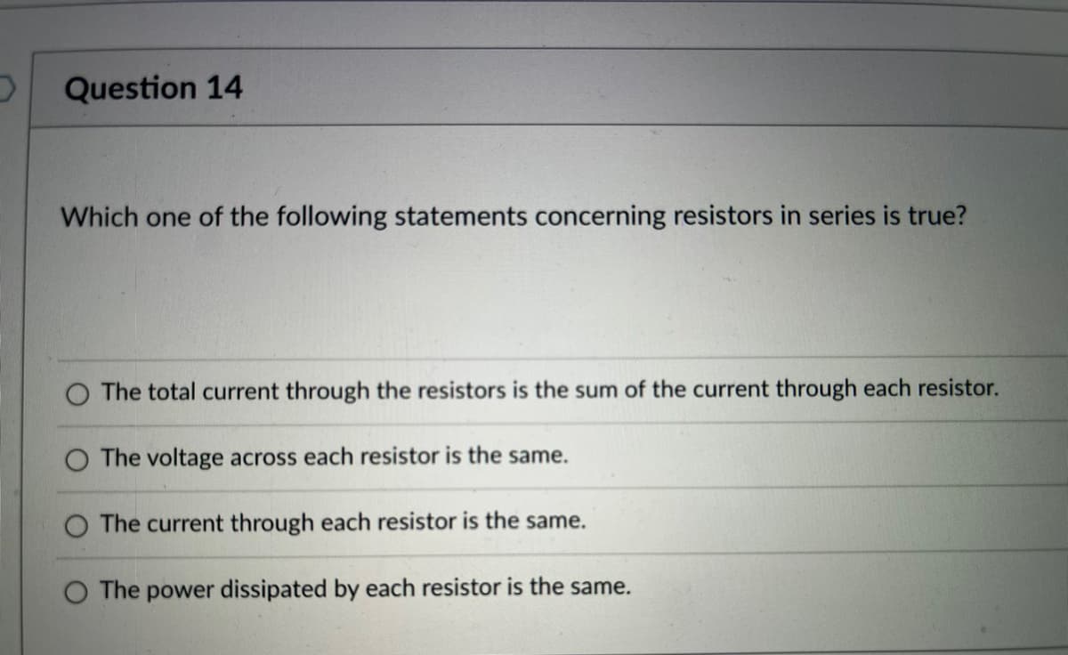Question 14
Which one of the following statements concerning resistors in series is true?
The total current through the resistors is the sum of the current through each resistor.
The voltage across each resistor is the same.
The current through each resistor is the same.
O The power dissipated by each resistor is the same.