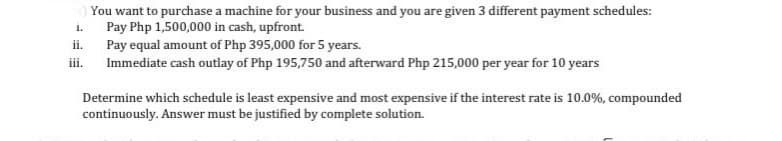 s) You want to purchase a machine for your business and you are given 3 different payment schedules:
Pay Php 1,500,000 in cash, upfront.
1.
Pay equal amount of Php 395,000 for 5 years.
iii.
Immediate cash outlay of Php 195,750 and afterward Php 215,000 per year for 10 years
Determine which schedule is least expensive and most expensive if the interest rate is 10.0%, compounded
continuously. Answer must be justified by complete solution.