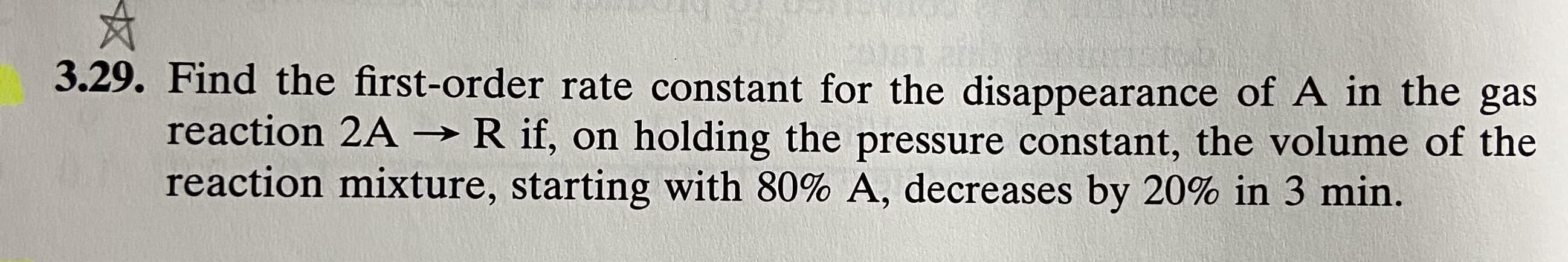 3.29. Find the first-order rate constant for the disappearance of A in the gas
reaction 2A →R if, on holding the pressure constant, the volume of the
reaction mixture, starting with 80% A, decreases by 20% in 3 min.
