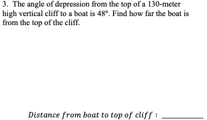 3. The angle of depression from the top of a 130-meter
high vertical cliff to a boat is 48°. Find how far the boat is
from the top of the cliff.
Distance from boat to top of cliff :
