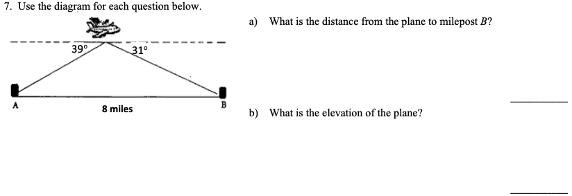 7. Use the diagram for each question below.
a) What is the distance from the plane to milepost B?
39°
31°
8 miles
B
b) What is the elevation of the plane?
