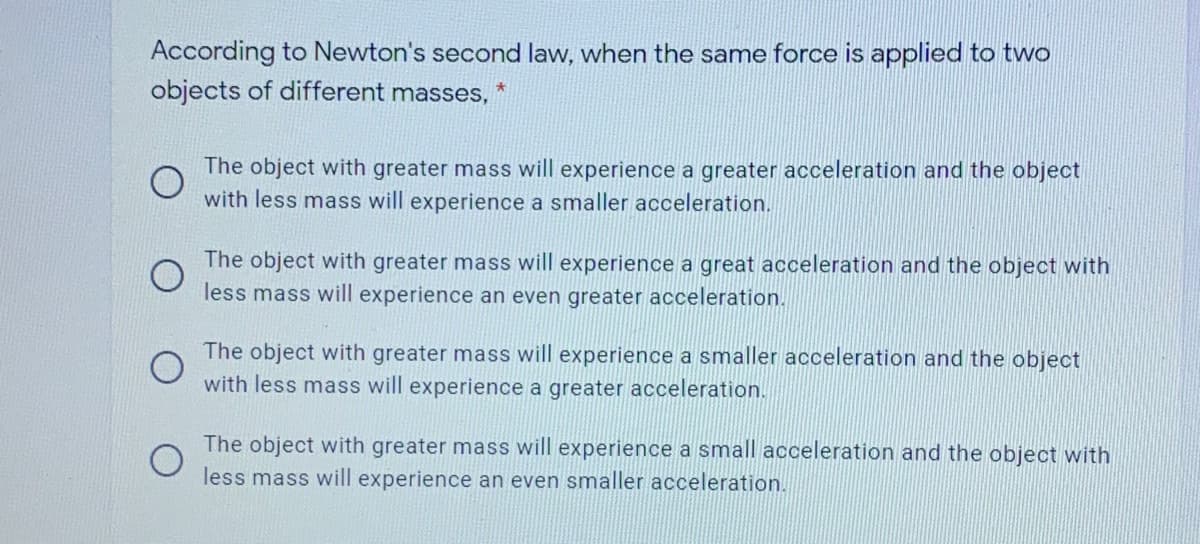 According to Newton's second law, when the same force is applied to two
objects of different masses,
The object with greater mass will experience a greater acceleration and the object
with less mass will experience a smaller acceleration.
The object with greater mass will experience a great acceleration and the object with
less mass will experience an even greater acceleration.
The object with greater mass will experience a smaller acceleration and the object
with less mass will experience a greater acceleration.
The object with greater mass will experience a small acceleration and the object with
less mass will experience an even smaller acceleration.
