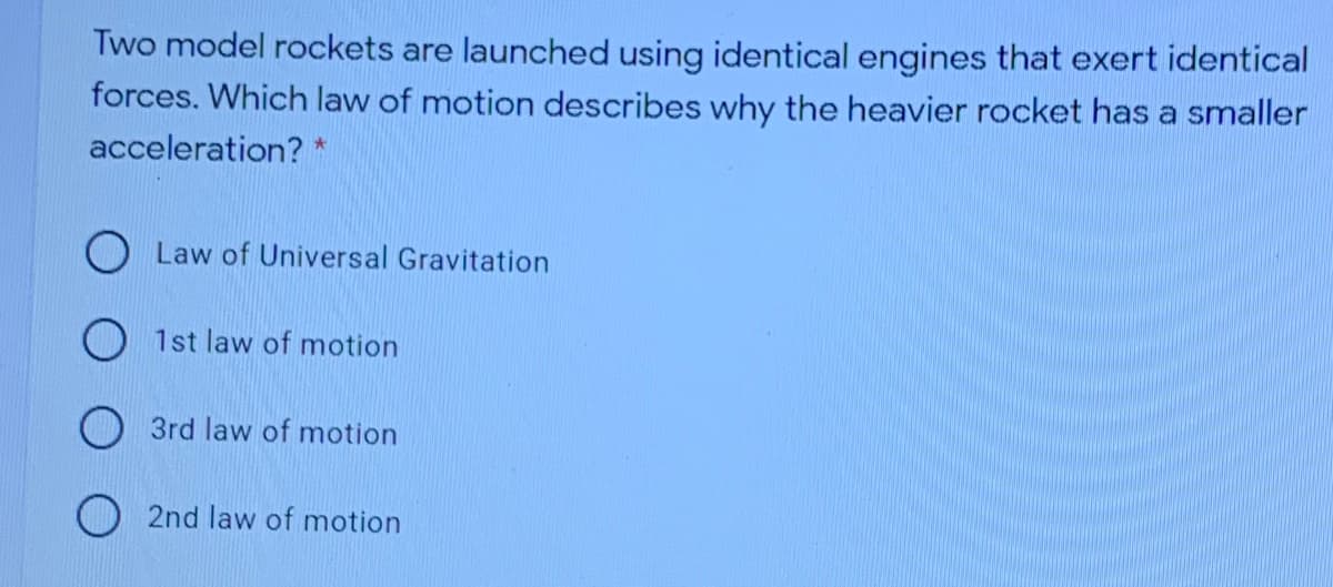 Two model rockets are launched using identical engines that exert identical
forces. Which law of motion describes why the heavier rocket has a smaller
acceleration? *
O Law of Universal Gravitation
1st law of motion
3rd law of motion
O 2nd law of motion
