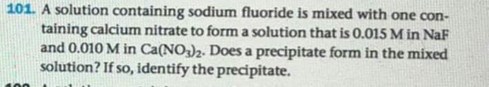 A solution containing sodium fluoride is mixed with one con-
taining calcium nitrate to form a solution that is 0.015 M in NaF
and 0.010 M in Ca(NO-)2. Does a precipitate form in the mixed
solution? If so, identify the precipitate.
