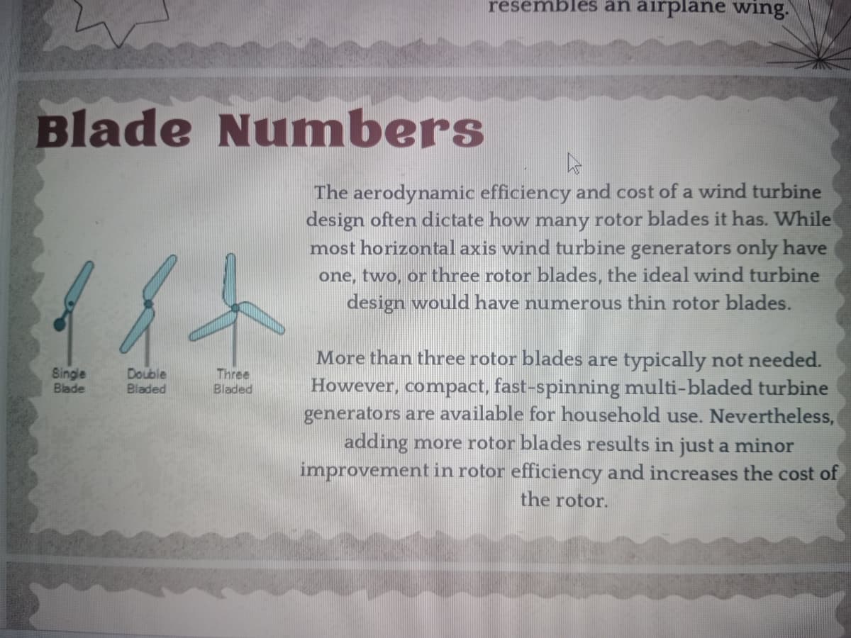 Blade Numbers
Single
Blade
Double
Bladed
Three
Bladed
resembles an airplane wing.
hs
The aerodynamic efficiency and cost of a wind turbine
design often dictate how many rotor blades it has. While
most horizontal axis wind turbine generators only have
one, two, or three rotor blades, the ideal wind turbine
design would have numerous thin rotor blades.
More than three rotor blades are typically not needed.
However, compact, fast-spinning multi-bladed turbine
generators are available for household use. Nevertheless,
adding more rotor blades results in just a minor
improvement in rotor efficiency and increases the cost of
the rotor.