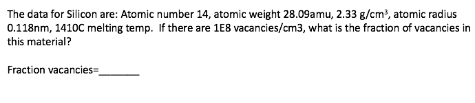 The data for Silicon are: Atomic number 14, atomic weight 28.09amu, 2.33 g/cm³, atomic radius
0.118nm, 1410C melting temp. If there are 1E8 vacancies/cm3, what is the fraction of vacancies in
this material?
Fraction vacancies=

