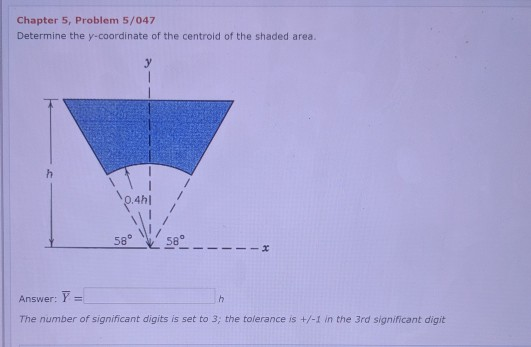 Chapter 5, Problem 5/047
Determine the y-coordinate of the centroid of the shaded area.
58°
58°
Answer: Y =
%3D
The number of significant digits is set to 3; the tolerance is +/-1 in the 3rd significant digit
