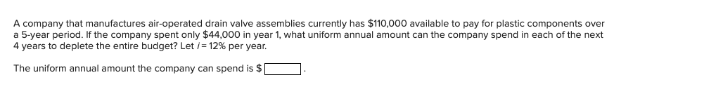 A company that manufactures air-operated drain valve assemblies currently has $110,000 available to pay for plastic components over
a 5-year period. If the company spent only $44,000 in year 1, what uniform annual amount can the company spend in each of the next
4 years to deplete the entire budget? Let i= 12% per year.
The uniform annual amount the company can spend is $|
