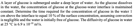 A layer of glucose is submerged under a deep layer of water. As the glucose dissolves
in the water, the concentration of glucose at the glucose-water interface is maintained
constant. Determine the time required for the concentration of glucose in the water 1
cm above the interface to equal 10 % of the surface concentration, assuming convection
is negligible and the water is initially free of glucose. The diffusivity of glucose in water
at 25 °C is 6.9 x 10-1º m²/s.
