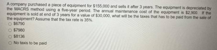 A company purchased a piece of equipment for $155,000 and sells it after 3 years. The equipment is depreciated by
the MACRS method using a five-year period. The annual maintenance cost of the equipment is $2,900. If the
equipment is sold at end of 3 years for a value of $30,000, what will be the taxes that has to be paid from the sale of
the equipment? Assume that the tax rate is 35%.
O $6790
O $7980
$8136
O No taxis to be paid
