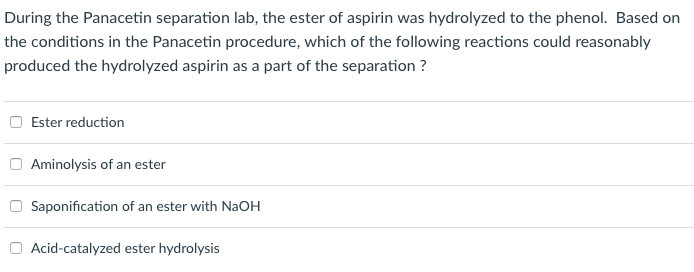 During the Panacetin separation lab, the ester of aspirin was hydrolyzed to the phenol. Based on
the conditions in the Panacetin procedure, which of the following reactions could reasonably
produced the hydrolyzed aspirin as a part of the separation ?
Ester reduction
Aminolysis of an ester
Saponification of an ester with NaOH
Acid-catalyzed ester hydrolysis
