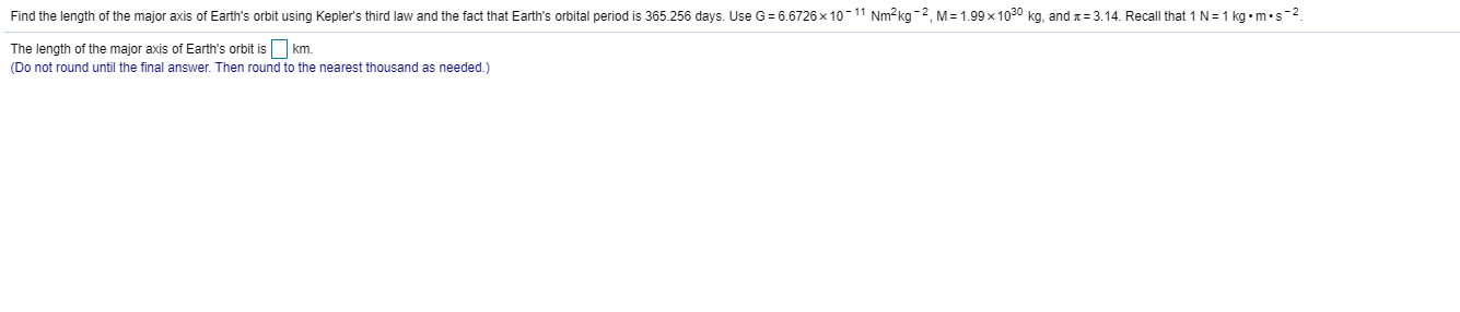 Find the length of the major axis of Earth's orbit using Kepler's third law and the fact that Earth's orbital period is 365.256 days. Use G= 6.6726 × 10-11 Nm² kg -2, M = 1.99 x 1030 kg, and x= 3.14. Recall that 1 N=1 kg •m•s-2.
The length of the major axis of Earth's orbit is km.
(Do not round until the final answer. Then round to the nearest thousand as needed.)
