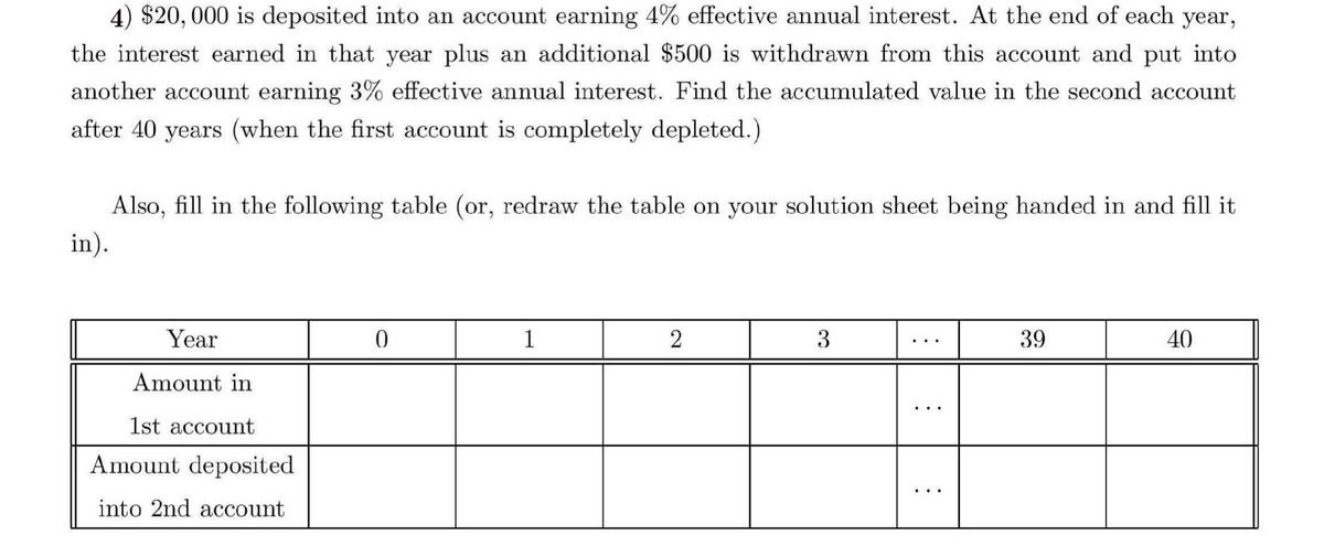 4) $20,000 is deposited into an account earning 4% effective annual interest. At the end of each year,
the interest earned in that year plus an additional $500 is withdrawn from this account and put into
another account earning 3% effective annual interest. Find the accumulated value in the second account
after 40 years (when the first account is completely depleted.)
in).
Also, fill in the following table (or, redraw the table on your solution sheet being handed in and fill it
Year
Amount in
0
1
2
3
39
40
1st account
Amount deposited
into 2nd account