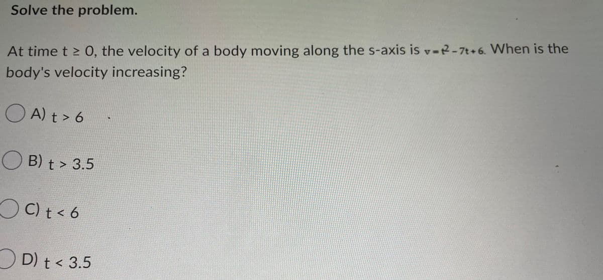 Solve the problem.
=DA
At time t > 0, the velocity of a body moving along the s-axis is v=R-7t+6. When is the
body's velocity increasing?
O A) t > 6
B) t > 3.5
OC) t<6
OD) t< 3.5
