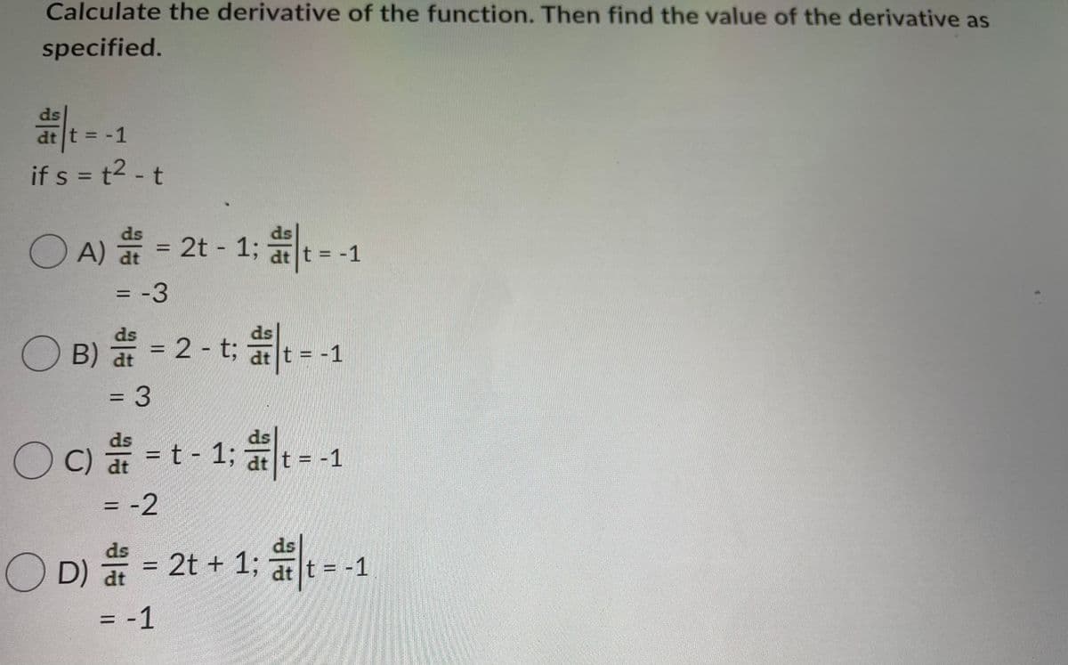 Calculate the derivative of the function. Then find the value of the derivative as
specified.
dt t = -1
if s = t2 - t
%3D
ds
ds
O A) = 2t - 1; t=-
%3D
= -3
%3D
ds
O
B) ai =
ds
:2-t; at t= -1
%3D
%3D
ds
ds
OC)
C) a = t - 1; at t = -1
= -2
ds
OD) 를-2t + 1: -.
O D) at
ds
2t + 13;
dt t = -1
= -1
