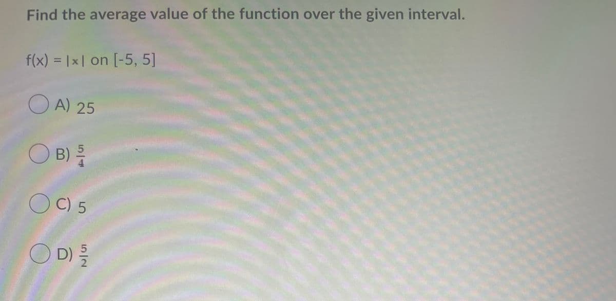Find the average value of the function over the given interval.
f(x) = |x | on [-5, 5]
%3D
OA) 25
O B)를
O C) 5
O D)를
