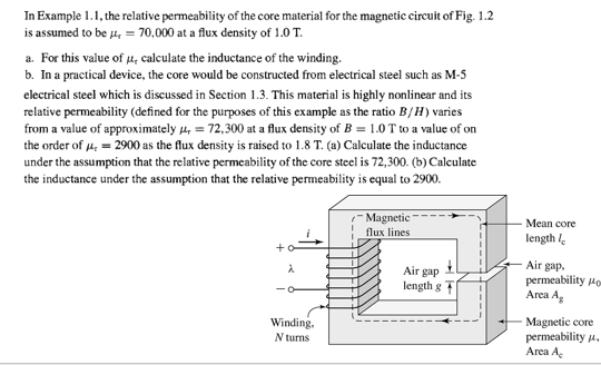 In Example 1.1, the relative permeability of the core material for the magnetic circuit of Fig. 1.2
is assumed to be 4, = 70,000 at a flux density of 1.0 T.
a. For this value of u, calculate the inductance of the winding.
b. In a practical device, the core would be constructed from electrical steel such as M-5
electrical steel which is discussed in Section 1.3. This material is highly nonlinear and its
relative permeability (defined for the purposes of this example as the ratio B/H) varies
from a value of approximately 4, = 72,300 at a flux density of B = 1.0 T to a value of on
the order of 4, = 2900 as the flux density is raised to 1.8 T. (a) Calculate the inductance
under the assumption that the relative permeability of the core steel is 72,300. (b) Calculate
the inductance under the assumption that the relative permeability is equal to 2900.
Magnetic -
Мean core
flux lines
length le
Air gap
length g
Air gap.
permeability Ho
Area Ag
Magnetic core
permeability u,
Area A
Winding.
N turns

