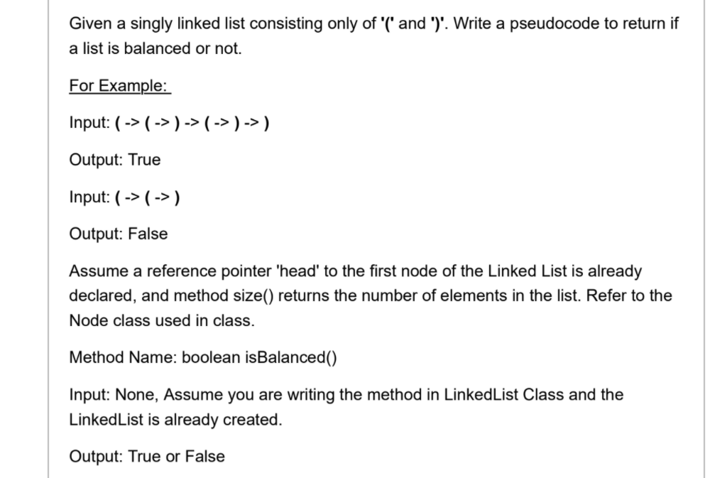 Given a singly linked list consisting only of '(' and ')'. Write a pseudocode to return if
a list is balanced or not.
For Example:
Input: ( -> ( -> ) -> ( -> ) -> )
Output: True
Input: ( -> ( -> )
Output: False
Assume a reference pointer 'head' to the first node of the Linked List is already
declared, and method size() returns the number of elements in the list. Refer to the
Node class used in class.
Method Name: boolean isBalanced()
Input: None, Assume you are writing the method in LinkedList Class and the
LinkedList is already created.
Output: True or False
