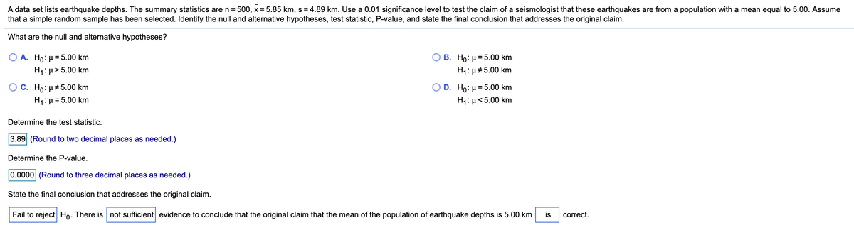 A data set lists earthquake depths. The summary statistics are n= 500, x = 5.85 km, s = 4.89 km. Use a 0.01 significance level to test the claim of a seismologist that these earthquakes are from a population with a mean equal to 5.00. Assume
that a simple random sample has been selected. Identify the null and alternative hypotheses, test statistic, P-value, and state the final conclusion that addresses the original claim.
What are the null and alternative hypotheses?
O A. Ho: µ= 5.00 km
H1: µ>5.00 km
B. Ho: µ= 5.00 km
H1: µ# 5.00 km
C. Ho: µ+5.00 km
H1:µ=5.00 km
D. Ho: µ=5.00 km
H1: µ<5.00 km
Determine the test statistic.
3.89 (Round to two decimal places as needed.)
Determine the P-value.
0.0000 (Round to three decimal places as needed.)
State the final conclusion that addresses the original claim.
Fail to reject Ho. There is not sufficient evidence to conclude that the original claim that the mean of the population of earthquake depths is 5.00 km
is
correct.
