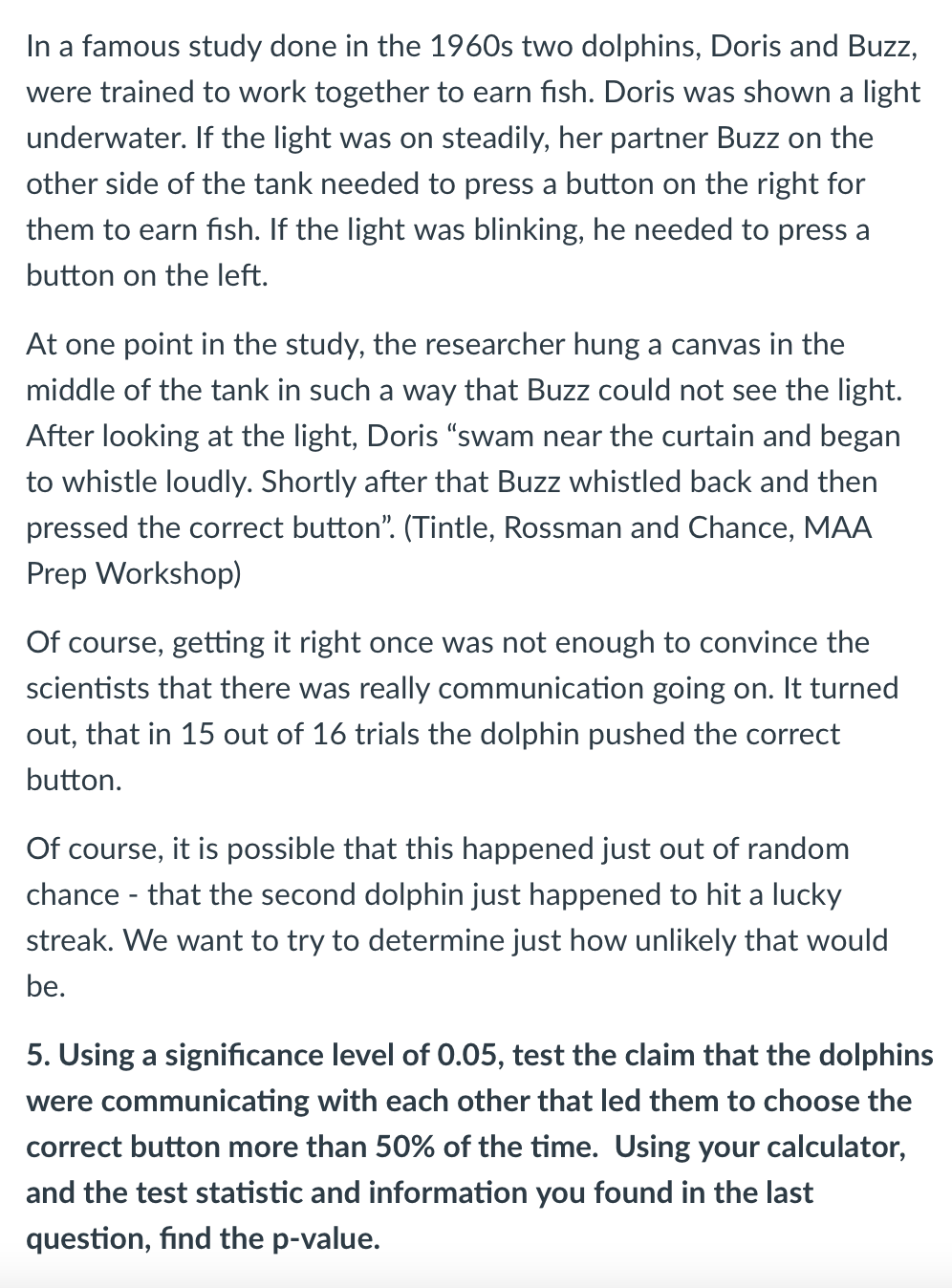 In a famous study done in the 1960s two dolphins, Doris and Buzz,
were trained to work together to earn fish. Doris was shown a light
underwater. If the light was on steadily, her partner Buzz on the
other side of the tank needed to press a button on the right for
them to earn fish. If the light was blinking, he needed to press a
button on the left.
At one point in the study, the researcher hung a canvas in the
middle of the tank in such a way that Buzz could not see the light.
After looking at the light, Doris "swam near the curtain and began
to whistle loudly. Shortly after that Buzz whistled back and then
pressed the correct button". (Tintle, Rossman and Chance, MAA
Prep Workshop)
Of course, getting it right once was not enough to convince the
scientists that there was really communication going on. It turned
out, that in 15 out of 16 trials the dolphin pushed the correct
button.
Of course, it is possible that this happened just out of random
chance - that the second dolphin just happened to hit a lucky
streak. We want to try to determine just how unlikely that would
be.
5. Using a significance level of 0.05, test the claim that the dolphins
were communicating with each other that led them to choose the
correct button more than 50% of the time. Using your calculator,
and the test statistic and information you found in the last
question, find the p-value.
