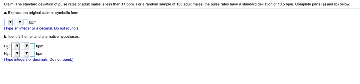 Claim: The standard deviation of pulse rates of adult males is less than 11 bpm. For a random sample of 156 adult males, the pulse rates have a standard deviation of 10.5 bpm. Complete parts (a) and (b) below.
a. Express the original claim in symbolic form.
bpm
(Type an integer or a decimal. Do not round.)
b. Identify the null and alternative hypotheses.
Ho:
bpm
H1:
(Type integers or decimals. Do not round.)
bpm
