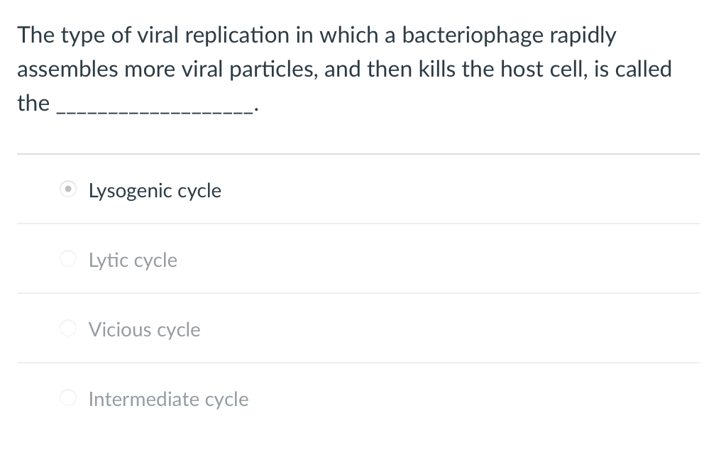 The type of viral replication in which a bacteriophage rapidly
assembles more viral particles, and then kills the host cell, is called
the
Lysogenic cycle
Lytic cycle
Vicious cycle
Intermediate cycle
