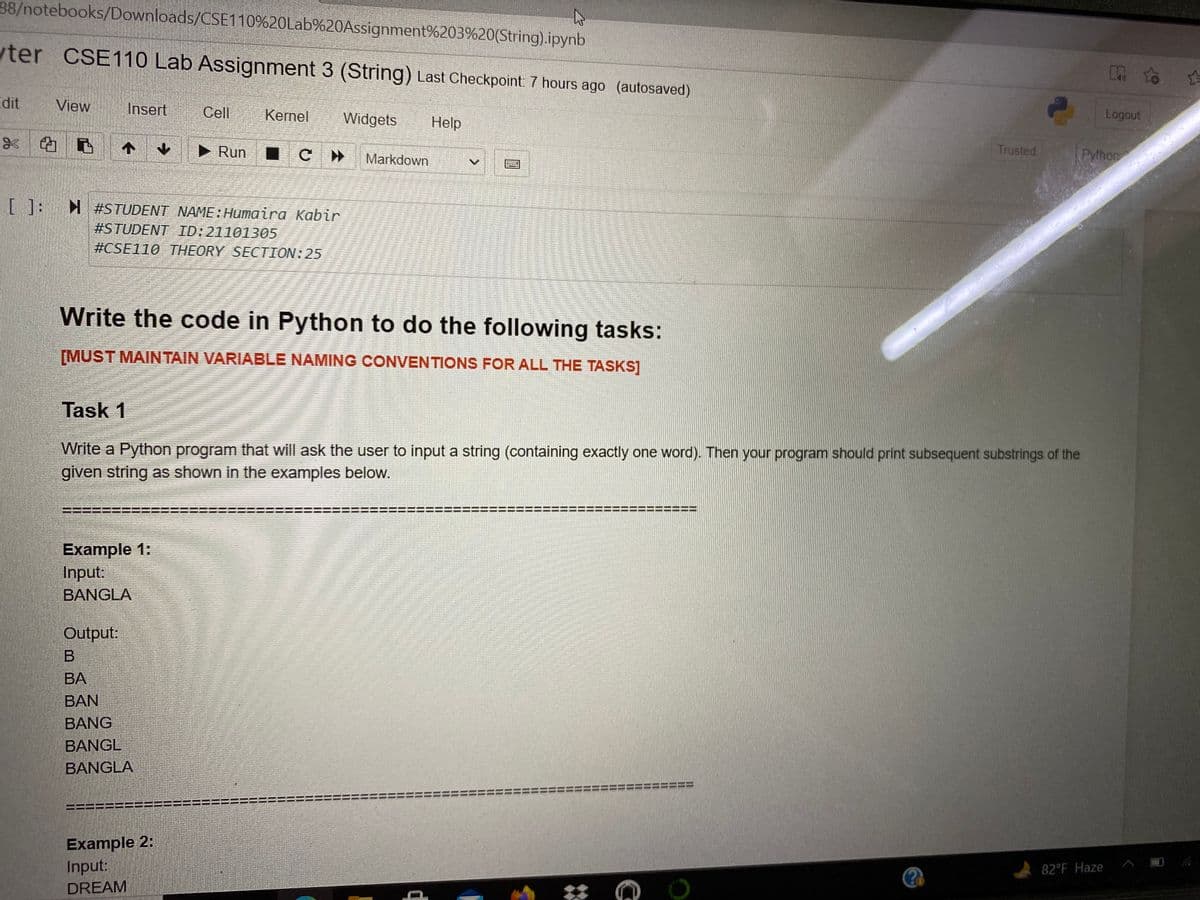 38/notebooks/Downloads/CSE110%20Lab%20Assignment%203%20(String).ipynb
ter CSE110 Lab Assignment 3 (String) Last Checkpoint 7 hours ago (autosaved)
dit
View
Insert
Cell
Kernel
Widgets
Help
Logout
* 的
个
► Run
Markdown
Trusted
Pythor
[]: #STUDENT NAME:Humaira Kabir
#STUDENT ID:21101305
#CSE110 THEORY SECTION:25
Write the code in Python to do the following tasks:
[MUST MAINTAIN VARIABLE NAMING CONVENTIONS FOR ALL THE TASKS]
Task 1
Write a Python program that will ask the user to input a string (containing exactly one word). Then your program should print subsequent substrings of the
given string as shown in the examples below.
===
Example 1:
Input
BANGLA
Output:
BA
BAN
BANG
BANGL
BANGLA
Example 2:
Input:
82 F Haze
DREAM
II
%3D
%3D
I3D
