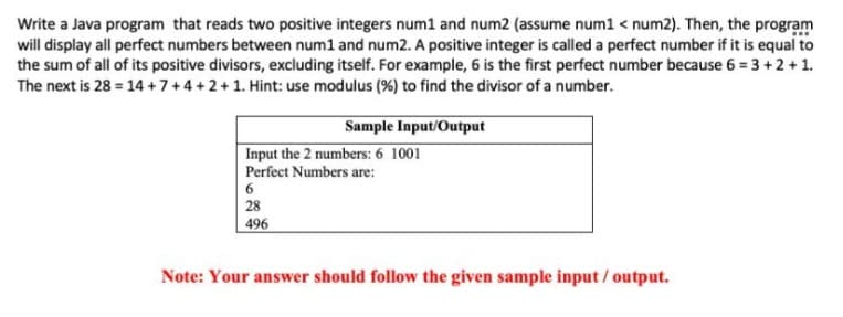 Write a Java program that reads two positive integers num1 and num2 (assume num1 < num2). Then, the program
will display all perfect numbers between num1 and num2. A positive integer is called a perfect number if it is equal to
the sum of all of its positive divisors, excluding itself. For example, 6 is the first perfect number because 6 = 3 +2 +1.
The next is 28 = 14 +7+4+2+1. Hint: use modulus (%) to find the divisor of a number.
Sample Input/Output
Input the 2 numbers: 6 1001
Perfect Numbers are:
28
496
Note: Your answer should follow the given sample input / output.
