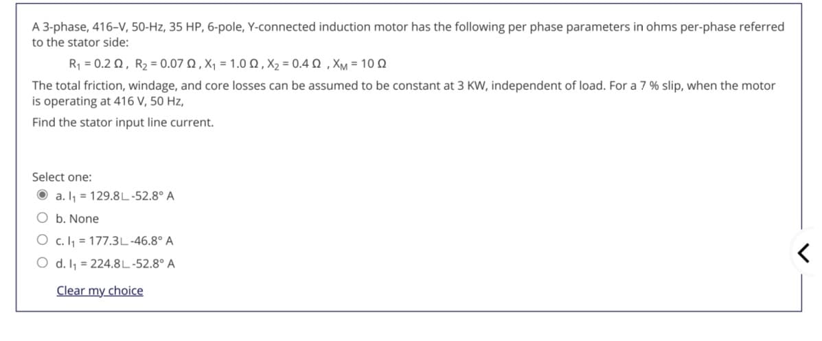 A 3-phase, 416-V, 50-Hz, 35 HP, 6-pole, Y-connected induction motor has the following per phase parameters in ohms per-phase referred
to the stator side:
R -0.2 Ω , R, - 0.07 Ω,Χ -1.0Ω, Χ, = 0.4 Ω , ΧM 10Ω
The total friction, windage, and core losses can be assumed to be constant at 3 KW, independent of load. For a 7 % slip, when the motor
is operating at 416 V, 50 Hz,
Find the stator input line current.
Select one:
O a. I, = 129.8L-52.8° A
O b. None
O c. Ij = 177.3L-46.8° A
O d. I1 = 224.8L-52.8° A
Clear my choice

