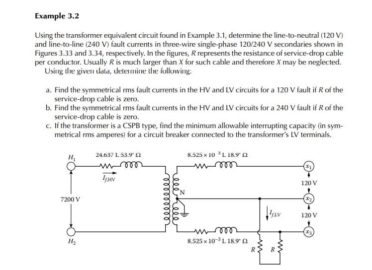Example 3.2
Using the transformer equivalent circuit found in Example 3.1, determine the line-to-neutral (120 V)
and line-to-line (240 V) fault currents in three-wire single-phase 120/240 V secondaries shown in
Figures 3.33 and 3.34, respectively. In the figures, R represents the resistance of service-drop cable
per conductor. Usually R is much larger than X for such cable and therefore X may be neglected.
Using the given dala, determine the following:
a. Find the symmetrical rms fault currents in the HV and LV circuits for a 120 V fault if R of the
service-drop cable is zero.
b. Find the symmetrical rms fault currents in the HV and LV circuits for a 240 V fault if R of the
service-drop cable is zero.
c. If the transformer is a CSPB type, find the minimum allowable interrupting capacity (in sym-
metrical rms amperes) for a circuit breaker connected to the transformer's LV terminals.
24.637 L 53.9 2
8.525 x 10 L 18.9 n
H
(x)
ISHV
120 V
7200 V
X2
120 V
x3
H2
8.525 x 10-3 L 18.9° 0
R> R
elehele
lelllllll
