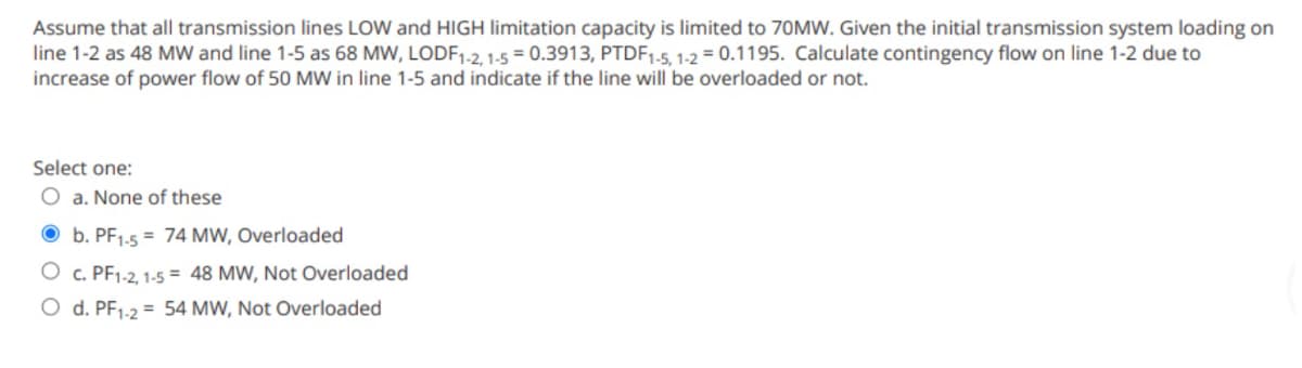 Assume that all transmission lines LOW and HIGH limitation capacity is limited to 70MW. Given the initial transmission system loading on
line 1-2 as 48 MW and line 1-5 as 68 MW, LODF1-2, 1-5 = 0.3913, PTDF1-5, 1-2 = 0.1195. Calculate contingency flow on line 1-2 due to
increase of power flow of 50 MW in line 1-5 and indicate if the line will be overloaded or not.
Select one:
O a. None of these
b. PF1-5 74 MW, Overloaded
O c. PF1-2, 1-5 = 48 MW, Not Overloaded
O d. PF1-2 = 54 MW, Not Overloaded