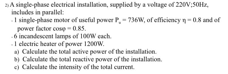 2) A single-phase electrical installation, supplied by a voltage of 220V;50Hz,
includes in parallel:
- 1 single-phase motor of useful power P = 736W, of efficiency n = 0.8 and of
power factor cosp = 0.85.
6 incandescent lamps of 100W each.
- 1 electric heater of power 1200W.
a) Calculate the total active power of the installation.
b) Calculate the total reactive power of the installation.
c) Calculate the intensity of the total current.