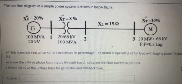 The one line diagram of a simple power system is shown in below figure.
"
XT=8%
XT-10%
611 10
M
100 MVA 1
20 kV
20/66 kV 2
100 MVA
3 20 MW/ 66 kV
P.F=0.8 Lag.
Xd=20%
Answer:
G
XL = 152
All Sub transient reactance Xd" are expressed in percentage. The motor is operating at full load with lagging power factor
0.8.
Assume the a three phase fault occurs through bus 2. calculate the fault current in per unit.
Choose 20 kV as the voltage base for generator and 100-MVA base.