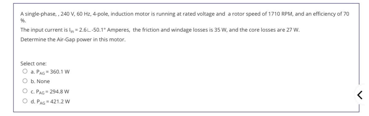 A single-phase, , 240 V, 60 Hz, 4-pole, induction motor is running at rated voltage and a rotor speed of 1710 RPM, and an efficiency of 70
%.
The input current is lin = 2.6L-50.1° Amperes, the friction and windage losses is 35 W, and the core losses are 27 W.
Determine the Air-Gap power in this motor.
Select one:
O a. PAG = 360.1 W
O b. None
O c. PAG = 294.8 W
O d. PAG = 421.2 W
