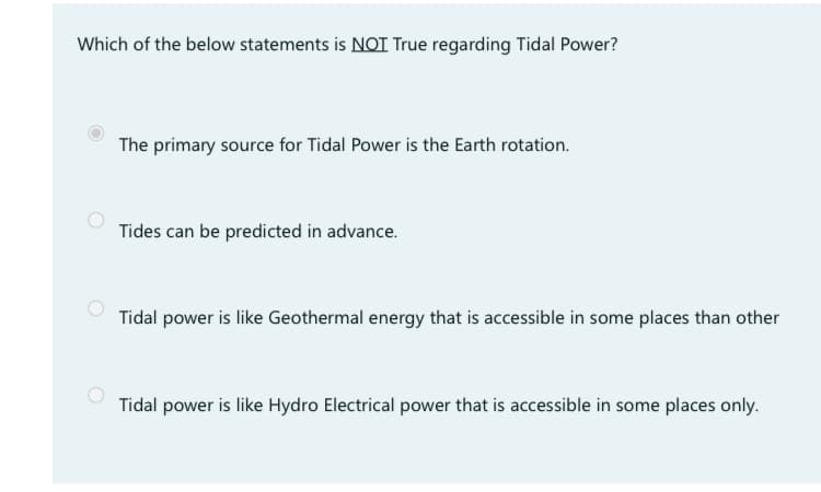 Which of the below statements is NOT True regarding Tidal Power?
The primary source for Tidal Power is the Earth rotation.
Tides can be predicted in advance.
Tidal power is like Geothermal energy that is accessible in some places than other
Tidal power is like Hydro Electrical power that is accessible in some places only.