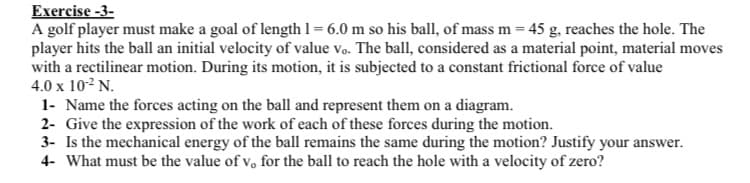 Exercise -3-
A golf player must make a goal of length 1 = 6.0 m so his ball, of mass m = 45 g, reaches the hole. The
player hits the ball an initial velocity of value vo. The ball, considered as a material point, material moves
with a rectilinear motion. During its motion, it is subjected to a constant frictional force of value
4.0 x 10-² N.
1- Name the forces acting on the ball and represent them on a diagram.
2- Give the expression of the work of each of these forces during the motion.
3- Is the mechanical energy of the ball remains the same during the motion? Justify your answer.
4- What must be the value of v, for the ball to reach the hole with a velocity of zero?