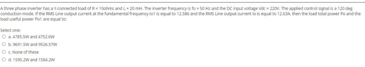 A three phase inverter has a Y-connected load of R = 10ohms and L = 20 mH. The inverter frequency is fo = 50 Hz and the DC input voltage Vdc = 220V. The applied control signal is a 120 deg
conduction mode. If the RMS Line output current at the fundamental frequency lo1 is equal to 12.586 and the RMS Line output current lo is equal to 12.63A, then the load total power Po and the
load useful power Po1 are equal to:
Select one:
O a. 4785.5W and 4752.6W
O b. 9691.5W and 9526.57W
O c. None of these
O d. 1595.2W and 1584.2W